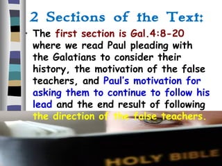 2 Sections of the Text:
• The first section is Gal.4:8-20
where we read Paul pleading with
the Galatians to consider their
history, the motivation of the false
teachers, and Paul’s motivation for
asking them to continue to follow his
lead and the end result of following
the direction of the false teachers.
 