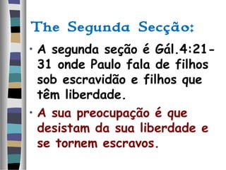 The Segunda Secção:
• A segunda seção é Gál.4:21-
31 onde Paulo fala de filhos
sob escravidão e filhos que
têm liberdade.
• A sua preocupação é que
desistam da sua liberdade e
se tornem escravos.
 