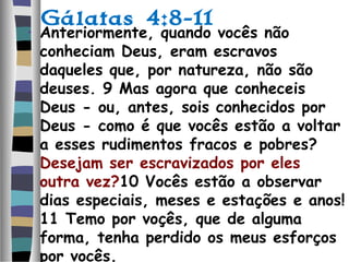 Gálatas 4:8-11
• Anteriormente, quando vocês não
conheciam Deus, eram escravos
daqueles que, por natureza, não são
deuses. 9 Mas agora que conheceis
Deus - ou, antes, sois conhecidos por
Deus - como é que vocês estão a voltar
a esses rudimentos fracos e pobres?
Desejam ser escravizados por eles
outra vez?10 Vocês estão a observar
dias especiais, meses e estações e anos!
11 Temo por voçês, que de alguma
forma, tenha perdido os meus esforços
por vocês.
 