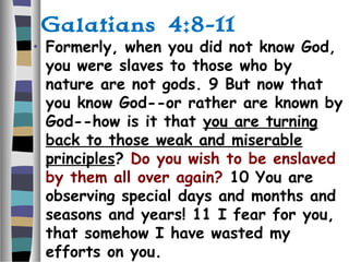Galatians 4:8-11
• Formerly, when you did not know God,
you were slaves to those who by
nature are not gods. 9 But now that
you know God--or rather are known by
God--how is it that you are turning
back to those weak and miserable
principles? Do you wish to be enslaved
by them all over again? 10 You are
observing special days and months and
seasons and years! 11 I fear for you,
that somehow I have wasted my
efforts on you.
 