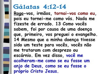 Gálatas 4:12-14
• Rogo-vos, irmãos, tornai-vos como eu,
pois eu tornei-me como vós. Nada me
fizeste de errado. 13 Como vocês
sabem, foi por causa de uma doença
que, primeiro, vos preguei o evangelho.
14 Mesmo que a minha doença tivesse
sido um teste para vocês, vocês não
me trataram com desprezo ou
escárnio. Em vez disso, você me
acolheram-me como se eu fosse um
anjo de Deus, como se eu fosse o
próprio Cristo Jesus.
 