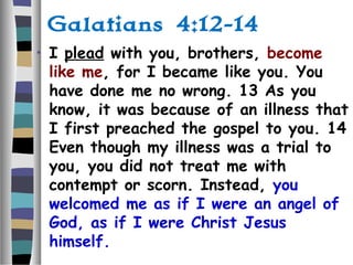 Galatians 4:12-14
• I plead with you, brothers, become
like me, for I became like you. You
have done me no wrong. 13 As you
know, it was because of an illness that
I first preached the gospel to you. 14
Even though my illness was a trial to
you, you did not treat me with
contempt or scorn. Instead, you
welcomed me as if I were an angel of
God, as if I were Christ Jesus
himself.
 