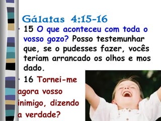 Gálatas 4:15-16
• 15 O que aconteceu com toda o
vosso gozo? Posso testemunhar
que, se o pudesses fazer, vocês
teriam arrancado os olhos e mos
dado.
• 16 Tornei-me
agora vosso
inimigo, dizendo
a verdade?
 