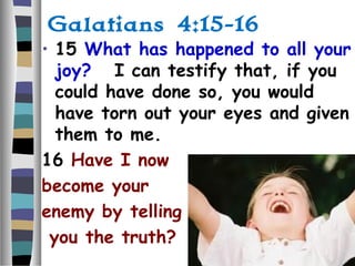 Galatians 4:15-16
• 15 What has happened to all your
joy? I can testify that, if you
could have done so, you would
have torn out your eyes and given
them to me.
16 Have I now
become your
enemy by telling
you the truth?
 