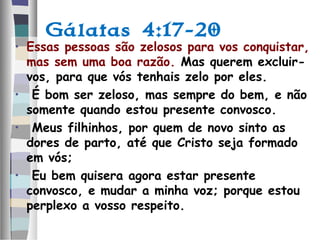 Gálatas 4:17-20
• Essas pessoas são zelosos para vos conquistar,
mas sem uma boa razão. Mas querem excluir-
vos, para que vós tenhais zelo por eles.
• É bom ser zeloso, mas sempre do bem, e não
somente quando estou presente convosco.
• Meus filhinhos, por quem de novo sinto as
dores de parto, até que Cristo seja formado
em vós;
• Eu bem quisera agora estar presente
convosco, e mudar a minha voz; porque estou
perplexo a vosso respeito.
 
