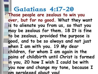 Galatians 4:17-20
• Those people are zealous to win you
over, but for no good. What they want
is to alienate you from us, so that you
may be zealous for them. 18 It is fine
to be zealous, provided the purpose is
good, and to be so always and not just
when I am with you. 19 My dear
children, for whom I am again in the
pains of childbirth until Christ is formed
in you, 20 how I wish I could be with
you now and change my tone, because I
 