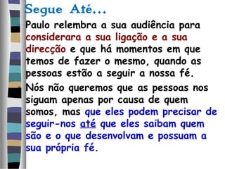 Segue Até…
• Paulo relembra a sua audiência para
considerara a sua ligação e a sua
direcção e que há momentos em que
temos de fazer o mesmo, quando as
pessoas estão a seguir a nossa fé.
• Nós não queremos que as pessoas nos
siguam apenas por causa de quem
somos, mas que eles podem precisar de
seguir-nos até que eles saibam quem
são e o que desenvolvam e possuam a
sua própria fé.
 