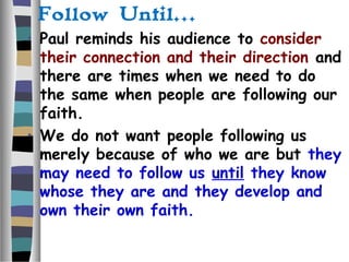Follow Until…
• Paul reminds his audience to consider
their connection and their direction and
there are times when we need to do
the same when people are following our
faith.
• We do not want people following us
merely because of who we are but they
may need to follow us until they know
whose they are and they develop and
own their own faith.
 