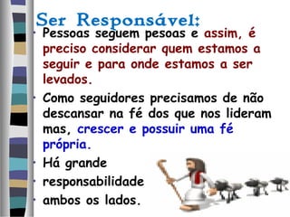 Ser Responsável:
• Pessoas seguem pesoas e assim, é
preciso considerar quem estamos a
seguir e para onde estamos a ser
levados.
• Como seguidores precisamos de não
descansar na fé dos que nos lideram
mas, crescer e possuir uma fé
própria.
• Há grande
• responsabilidade em
• ambos os lados.
 