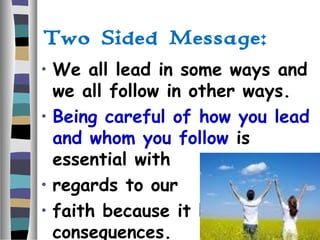 Two Sided Message:
• We all lead in some ways and
we all follow in other ways.
• Being careful of how you lead
and whom you follow is
essential with
• regards to our
• faith because it has eternal
consequences.
 