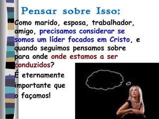 Pensar sobre Isso:
• Como marido, esposa, trabalhador,
amigo, precisamos considerar se
somos um líder focados em Cristo, e
quando seguimos pensamos sobre
para onde onde estamos a ser
conduzidos?
• É eternamente
• importante que
• o façamos!
 