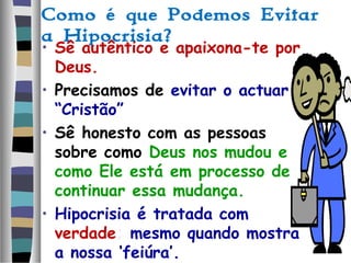 Como é que Podemos Evitar
a Hipocrisia?
• Sê autêntico e apaixona-te por
Deus.
• Precisamos de evitar o actuar
“Cristão”
• Sê honesto com as pessoas
sobre como Deus nos mudou e
como Ele está em processo de
continuar essa mudança.
• Hipocrisia é tratada com
verdade; mesmo quando mostra
a nossa ‘feiúra’.
 