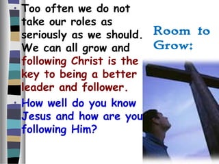 Room to
Grow:
• Too often we do not
take our roles as
seriously as we should.
We can all grow and
following Christ is the
key to being a better
leader and follower.
• How well do you know
Jesus and how are you
following Him?
 