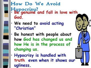 How Do We Avoid
Hypocrisy?
• Be genuine and fall in love with
God.
• We need to avoid acting
“Christian”
• Be honest with people about
how God has changed us and
how He is in the process of
changing us.
• Hypocrisy is handled with
truth; even when it shows our
ugliness.
 