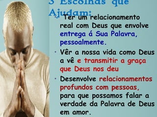 3 Escolhas que
Ajudam:• Ter um relacionamento
real com Deus que envolve
entrega á Sua Palavra,
pessoalmente.
• Vêr a nossa vida como Deus
a vê e transmitir a graça
que Deus nos deu
• Desenvolve relacionamentos
profundos com pessoas,
para que possamos falar a
verdade da Palavra de Deus
em amor.
 