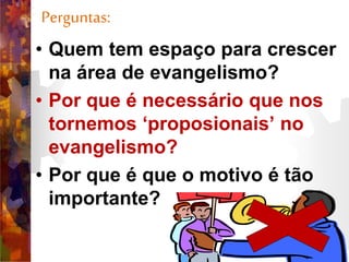 Perguntas:
• Quem tem espaço para crescer
na área de evangelismo?
• Por que é necessário que nos
tornemos ‘proposionais’ no
evangelismo?
• Por que é que o motivo é tão
importante?
 