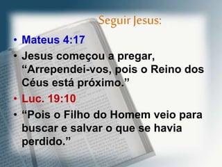 Seguir Jesus:
• Mateus 4:17
• Jesus começou a pregar,
“Arrependei-vos, pois o Reino dos
Céus está próximo.”
• Luc. 19:10
• “Pois o Filho do Homem veio para
buscar e salvar o que se havia
perdido.”
 