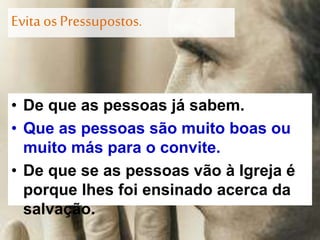 Evita osPressupostos.
• De que as pessoas já sabem.
• Que as pessoas são muito boas ou
muito más para o convite.
• De que se as pessoas vão à Igreja é
porque lhes foi ensinado acerca da
salvação.
 