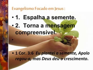 EvangelismoFocadoem Jesus:
• 1. Espalha a semente.
• 2. Torna a mensagem
compreensível.
•
• 1 Cor. 3:6 Eu plantei a semente, Apolo
regou-a, mas Deus deu o crescimento.
 