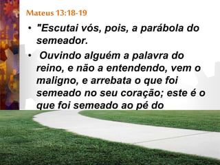 Mateus 13:18-19
• "Escutai vós, pois, a parábola do
semeador.
• Ouvindo alguém a palavra do
reino, e não a entendendo, vem o
maligno, e arrebata o que foi
semeado no seu coração; este é o
que foi semeado ao pé do
caminho.”
 