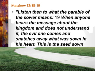 Matthew 13:18-19
• "Listen then to what the parable of
the sower means: 19 When anyone
hears the message about the
kingdom and does not understand
it, the evil one comes and
snatches away what was sown in
his heart. This is the seed sown
along the path.”
 