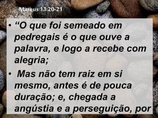 Mateus 13:20-21
• “O que foi semeado em
pedregais é o que ouve a
palavra, e logo a recebe com
alegria;
• Mas não tem raiz em si
mesmo, antes é de pouca
duração; e, chegada a
angústia e a perseguição, por
 