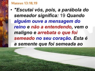 Mateus 13:18,19
• "Escutai vós, pois, a parábola do
semeador significa: 19 Quando
alguém ouve a mensagem do
reino e não a entendendo, vem o
maligno e arrebata o que foi
semeado no seu coração. Esta é
a semente que foi semeada ao
pé do caminho.”
• Mateus 13:19.”
 
