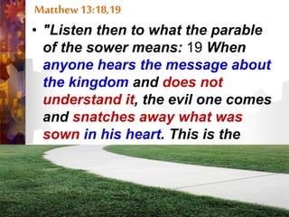 Matthew 13:18,19
• "Listen then to what the parable
of the sower means: 19 When
anyone hears the message about
the kingdom and does not
understand it, the evil one comes
and snatches away what was
sown in his heart. This is the
seed sown along the path.”
 