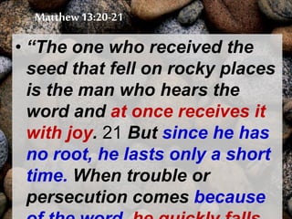 Matthew 13:20-21
• “The one who received the
seed that fell on rocky places
is the man who hears the
word and at once receives it
with joy. 21 But since he has
no root, he lasts only a short
time. When trouble or
persecution comes because
 