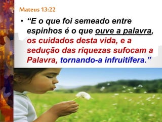 Mateus 13:22
• “E o que foi semeado entre
espinhos é o que ouve a palavra,
os cuidados desta vida, e a
sedução das riquezas sufocam a
Palavra, tornando-a infruitífera.”
 