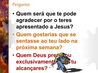 Pergunta:
• Quem será que te pode
agradecer por o teres
apresentado a Jesus?
• Quem gostarias que se
sentasse ao teu lado na
próxima semana?
• Quem Deus preparou
exclusivamente para tu
alcançares?
 