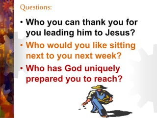 Questions:
• Who you can thank you for
you leading him to Jesus?
• Who would you like sitting
next to you next week?
• Who has God uniquely
prepared you to reach?
 