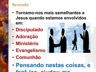 Revendo:
• Tornamo-nos mais semelhantes a
Jesus quando estamos envolvidos
em:
• Discipulado
• Adoração
• Ministério
• Evangelismo
• Comunhão
• Pensando nestas coisas, e
 