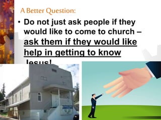 A Better Question:
• Do not just ask people if they
would like to come to church –
ask them if they would like
help in getting to know
Jesus!
 