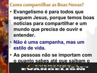 Comocompartilhar as BoasNovas?
• Evangelismo é para todos que
seguem Jesus, porque temos boas
notícias para compartilhar e um
mundo que precisa de ouvir e
entender.
• Não é uma campanha, mas um
estilo de vida.
• As pessoas não se importam com
o quanto sabes até que saibam o
quanto tu te importas com elas.
 