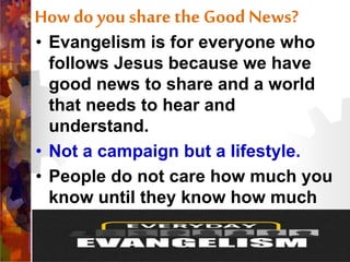 How do you share the Good News?
• Evangelism is for everyone who
follows Jesus because we have
good news to share and a world
that needs to hear and
understand.
• Not a campaign but a lifestyle.
• People do not care how much you
know until they know how much
you care.
 