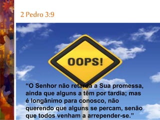 2 Pedro 3:9
• The Lord is not slow in keeping
his promise, as some
understand slowness. He is
patient with you, not wanting
anyone to perish, but everyone
to come to repentance.
“O Senhor não retarda a Sua promessa,
ainda que alguns a têm por tardia; mas
é longânimo para conosco, não
querendo que alguns se percam, senão
que todos venham a arrepender-se.”
 