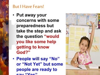 But I HaveFears!
• Put away your
concerns with some
preparedness but
take the step and ask
the question “would
you like some help
getting to know
God?”
• People will say “No”
or “Not Yet” but some
people are ready to
 