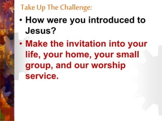 TakeUp The Challenge:
• How were you introduced to
Jesus?
• Make the invitation into your
life, your home, your small
group, and our worship
service.
 