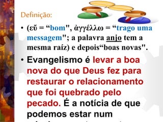 Definição:
• (εὔ = “bom", ἀγγέλλω = “trago uma
messagem"; a palavra anjo tem a
mesma raíz) e depois“boas novas".
• Evangelismo é levar a boa
nova do que Deus fez para
restaurar o relacionamento
que foi quebrado pelo
pecado. É a notícia de que
podemos estar num
 