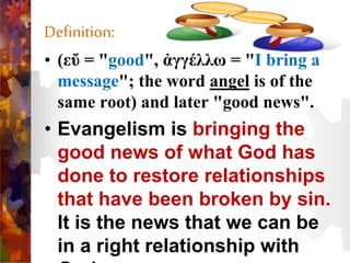 Definition:
• (εὔ = "good", ἀγγέλλω = "I bring a
message"; the word angel is of the
same root) and later "good news".
• Evangelism is bringing the
good news of what God has
done to restore relationships
that have been broken by sin.
It is the news that we can be
in a right relationship with
 