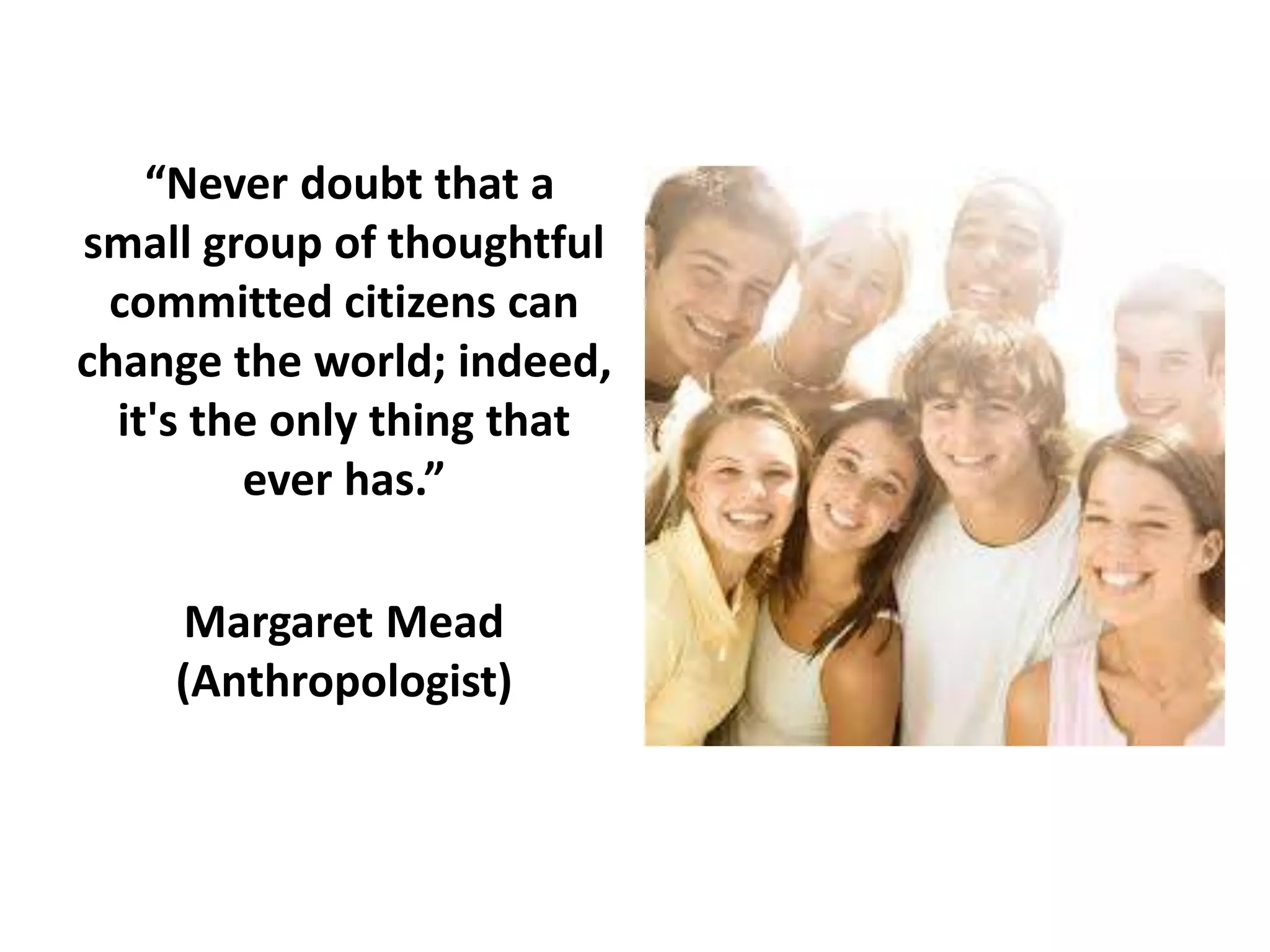 “Never doubt that a
small group of thoughtful
committed citizens can
change the world; indeed,
it's the only thing that
ever has.”
Margaret Mead
(Anthropologist)

 