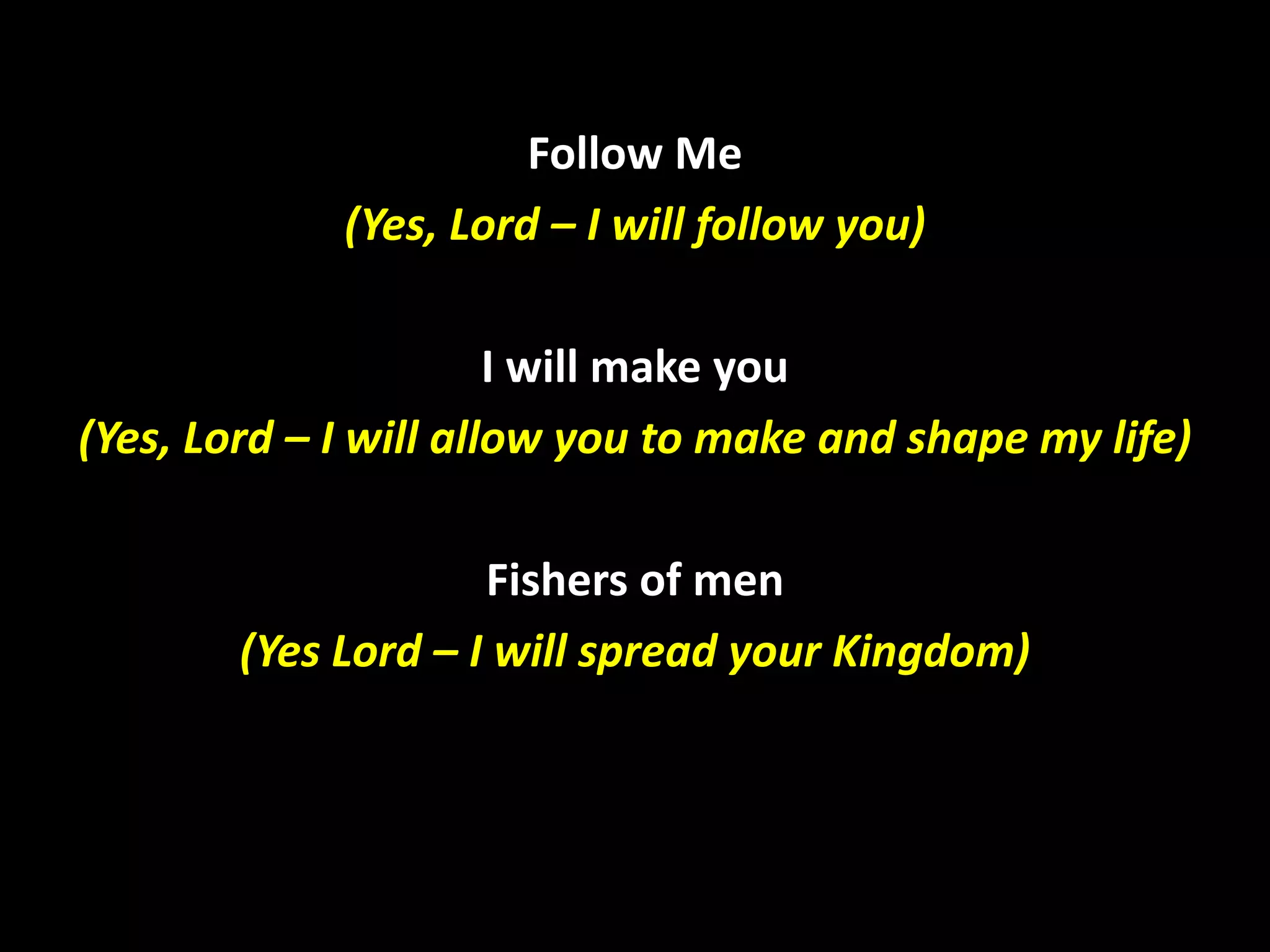 Follow Me
(Yes, Lord – I will follow you)
I will make you
(Yes, Lord – I will allow you to make and shape my life)
Fishers of men
(Yes Lord – I will spread your Kingdom)

 