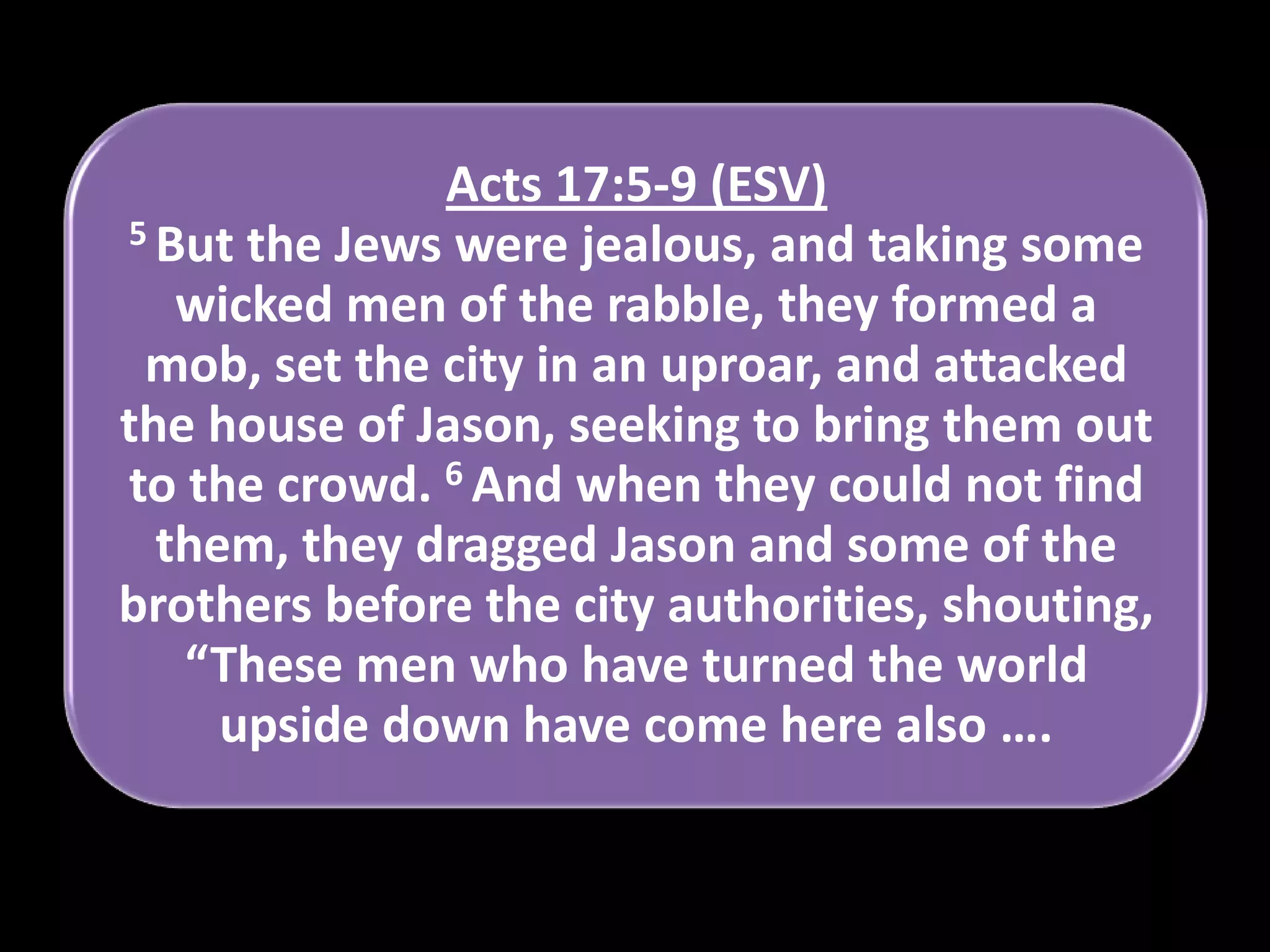 Acts 17:5-9 (ESV)
5 But the Jews were jealous, and taking some
wicked men of the rabble, they formed a
mob, set the city in an uproar, and attacked
the house of Jason, seeking to bring them out
to the crowd. 6 And when they could not find
them, they dragged Jason and some of the
brothers before the city authorities, shouting,
“These men who have turned the world
upside down have come here also ….

 