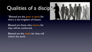 Qualities of a disciple
“Blessed are the poor in spirit, for
theirs is the kingdom of heaven.
Blessed are those who mourn, for
they will be comforted.
Blessed are the meek, for they will
inherit the earth.

 