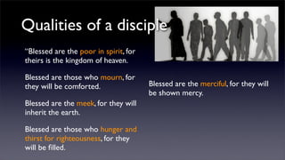 Qualities of a disciple
“Blessed are the poor in spirit, for
theirs is the kingdom of heaven.
Blessed are those who mourn, for
they will be comforted.
Blessed are the meek, for they will
inherit the earth.
Blessed are those who hunger and
thirst for righteousness, for they
will be ﬁlled.

Blessed are the merciful, for they will
be shown mercy.

 