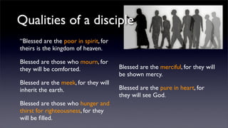 Qualities of a disciple
“Blessed are the poor in spirit, for
theirs is the kingdom of heaven.
Blessed are those who mourn, for
they will be comforted.
Blessed are the meek, for they will
inherit the earth.
Blessed are those who hunger and
thirst for righteousness, for they
will be ﬁlled.

Blessed are the merciful, for they will
be shown mercy.
Blessed are the pure in heart, for
they will see God.

 
