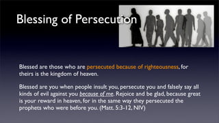 Blessing of Persecution

Blessed are those who are persecuted because of righteousness, for
theirs is the kingdom of heaven.
Blessed are you when people insult you, persecute you and falsely say all
kinds of evil against you because of me. Rejoice and be glad, because great
is your reward in heaven, for in the same way they persecuted the
prophets who were before you. (Matt. 5:3-12, NIV)

 