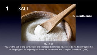 1

SALT
Be an inﬂuence

Matt. 5:13 
“You are the salt of the earth. But if the salt loses its saltiness, how can it be made salty again? It is
no longer good for anything, except to be thrown out and trampled underfoot.” (NIV)

 