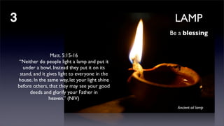 LAMP

3

Be a blessing

Matt. 5:15-16
“Neither do people light a lamp and put it
under a bowl. Instead they put it on its
stand, and it gives light to everyone in the
house. In the same way, let your light shine
before others, that they may see your good
deeds and glorify your Father in
heaven.” (NIV)
Ancient oil lamp

 